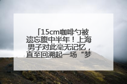 15cm咖啡勺被遗忘腹中半年！上海男子对此毫无记忆，直至回溯起一场“梦境”般的经历