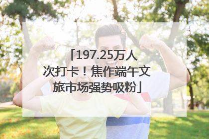 197.25万人次打卡！焦作端午文旅市场强势吸粉