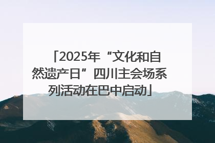 2025年“文化和自然遗产日”四川主会场系列活动在巴中启动