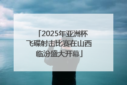 2025年亚洲杯飞碟射击比赛在山西临汾盛大开幕