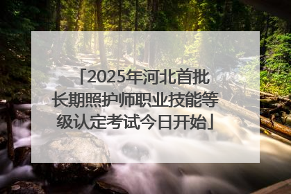 2025年河北首批长期照护师职业技能等级认定考试今日开始