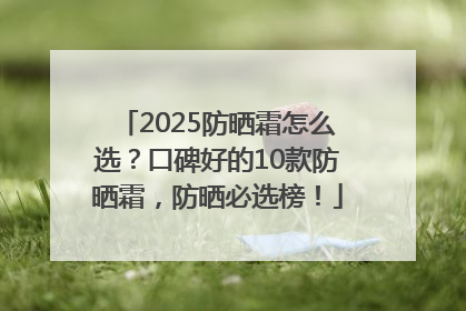 2025防晒霜怎么选？口碑好的10款防晒霜，防晒必选榜！