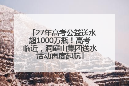 27年高考公益送水超1000万瓶！高考临近，洞庭山集团送水活动再度起航