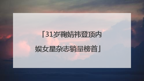 31岁鞠婧祎登顶内娱女星杂志销量榜首