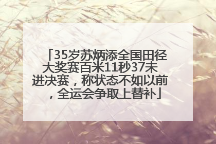 35岁苏炳添全国田径大奖赛百米11秒37未进决赛，称状态不如以前，全运会争取上替补
