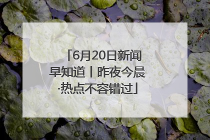 6月20日新闻早知道丨昨夜今晨·热点不容错过