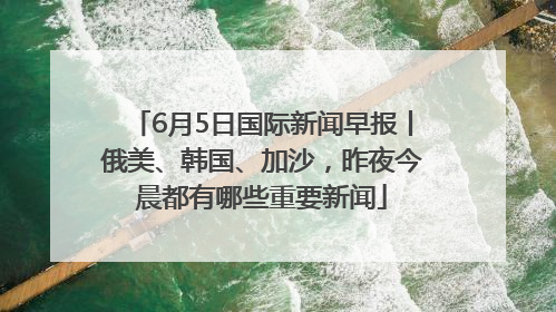 6月5日国际新闻早报丨俄美、韩国、加沙，昨夜今晨都有哪些重要新闻