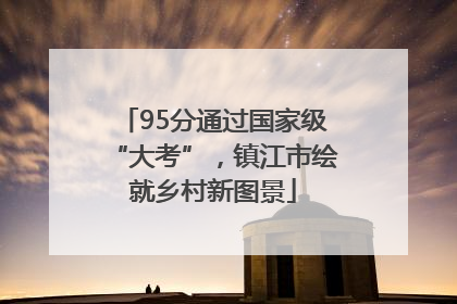 95分通过国家级“大考”，镇江市绘就乡村新图景
